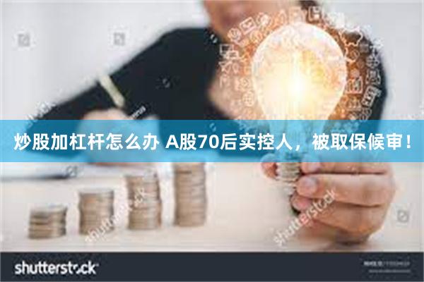 炒股加杠杆怎么办 A股70后实控人，被取保候审！