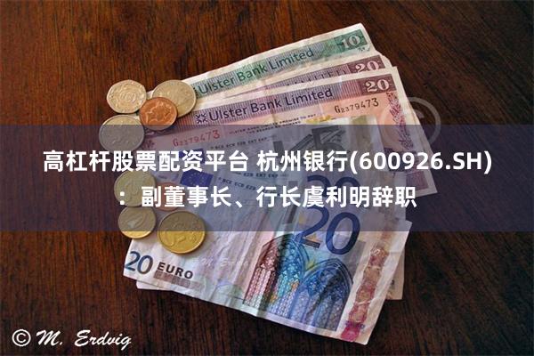 高杠杆股票配资平台 杭州银行(600926.SH)：副董事长、行长虞利明辞职