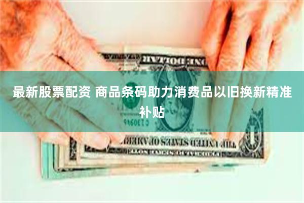 最新股票配资 商品条码助力消费品以旧换新精准补贴