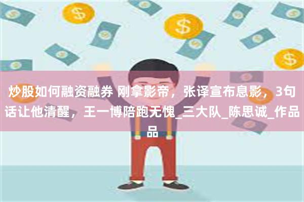 炒股如何融资融券 刚拿影帝，张译宣布息影，3句话让他清醒，王一博陪跑无愧_三大队_陈思诚_作品