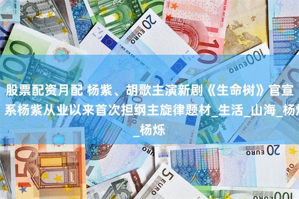 股票配资月配 杨紫、胡歌主演新剧《生命树》官宣！系杨紫从业以来首次担纲主旋律题材_生活_山海_杨烁