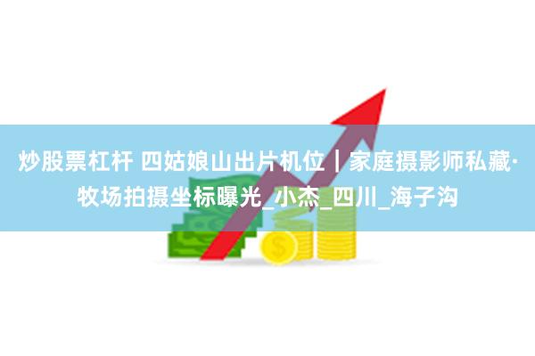 炒股票杠杆 四姑娘山出片机位｜家庭摄影师私藏·牧场拍摄坐标曝光_小杰_四川_海子沟