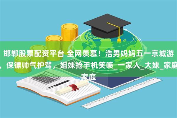 邯郸股票配资平台 全网羡慕！浩男妈妈五一京城游，保镖帅气护驾，姐妹抢手机笑喷_一家人_大妹_家庭