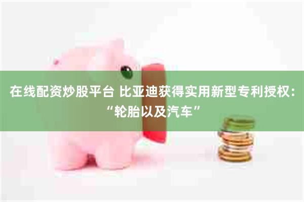 在线配资炒股平台 比亚迪获得实用新型专利授权：“轮胎以及汽车”
