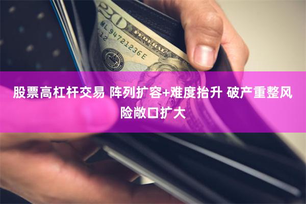 股票高杠杆交易 阵列扩容+难度抬升 破产重整风险敞口扩大