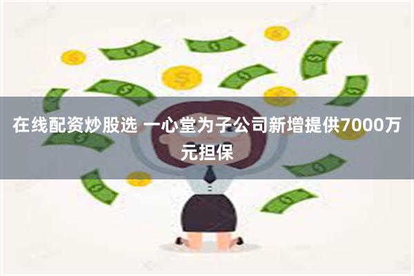 在线配资炒股选 一心堂为子公司新增提供7000万元担保