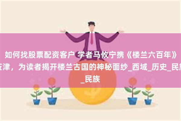 如何找股票配资客户 学者马攸宁携《楼兰六百年》莅津，为读者揭开楼兰古国的神秘面纱_西域_历史_民族