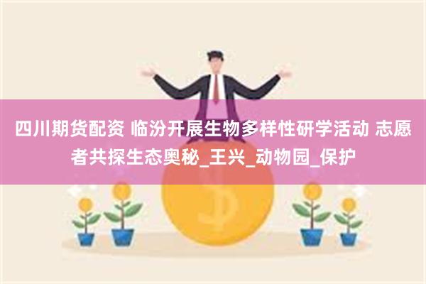 四川期货配资 临汾开展生物多样性研学活动 志愿者共探生态奥秘_王兴_动物园_保护
