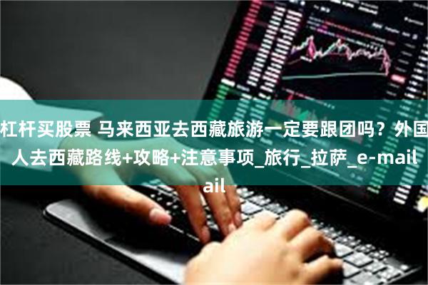 杠杆买股票 马来西亚去西藏旅游一定要跟团吗？外国人去西藏路线+攻略+注意事项_旅行_拉萨_e-mail