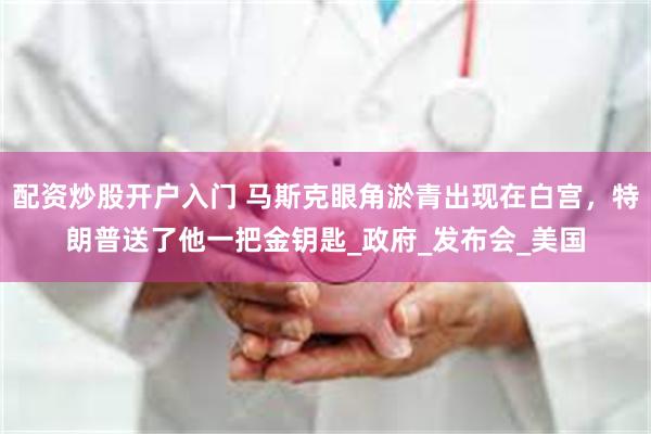 配资炒股开户入门 马斯克眼角淤青出现在白宫，特朗普送了他一把金钥匙_政府_发布会_美国