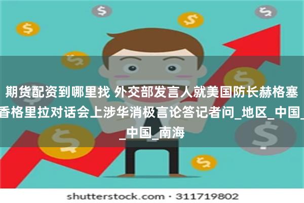 期货配资到哪里找 外交部发言人就美国防长赫格塞思在香格里拉对话会上涉华消极言论答记者问_地区_中国_南海