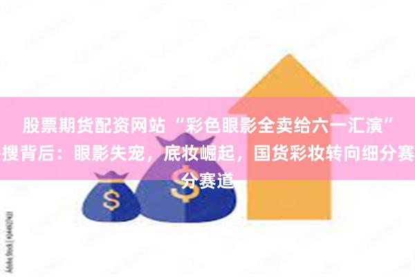 股票期货配资网站 “彩色眼影全卖给六一汇演”热搜背后：眼影失宠，底妆崛起，国货彩妆转向细分赛道