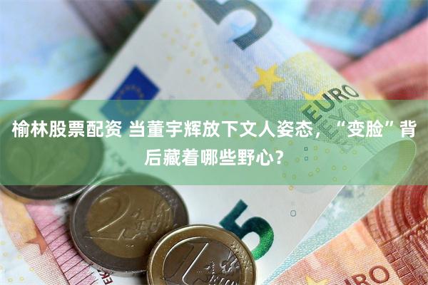 榆林股票配资 当董宇辉放下文人姿态，“变脸”背后藏着哪些野心？