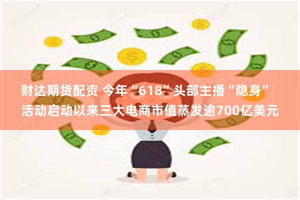 财达期货配资 今年“618”头部主播“隐身”  活动启动以来三大电商市值蒸发逾700亿美元