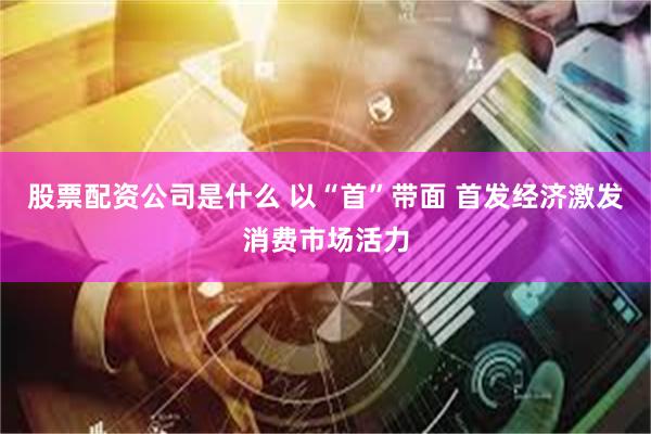 股票配资公司是什么 以“首”带面 首发经济激发消费市场活力