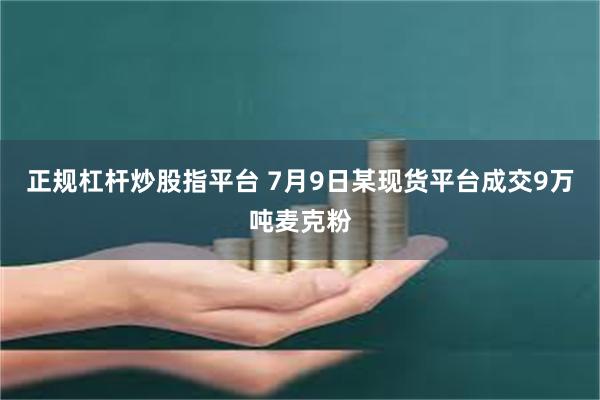 正规杠杆炒股指平台 7月9日某现货平台成交9万吨麦克粉