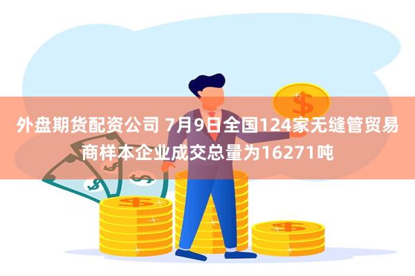 外盘期货配资公司 7月9日全国124家无缝管贸易商样本企业成交总量为16271吨