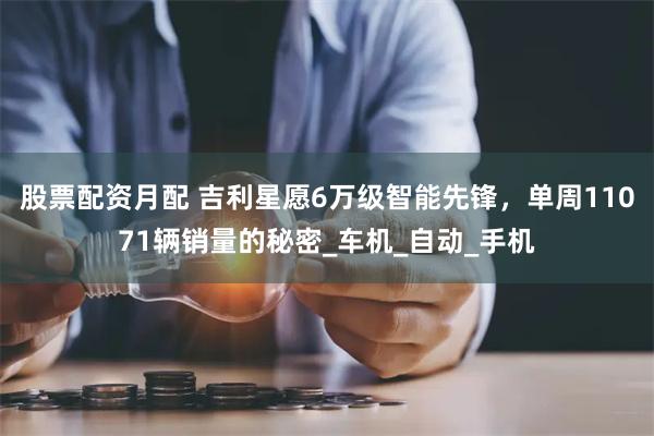 股票配资月配 吉利星愿6万级智能先锋，单周11071辆销量的秘密_车机_自动_手机