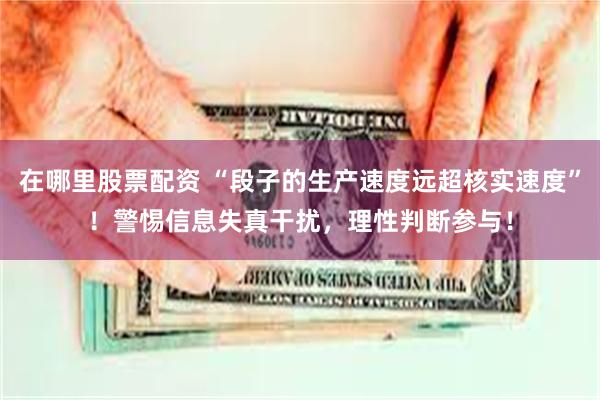 在哪里股票配资 “段子的生产速度远超核实速度”！警惕信息失真干扰，理性判断参与！