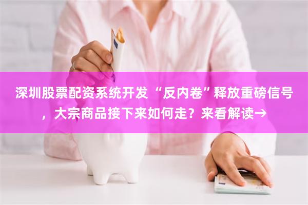 深圳股票配资系统开发 “反内卷”释放重磅信号，大宗商品接下来如何走？来看解读→