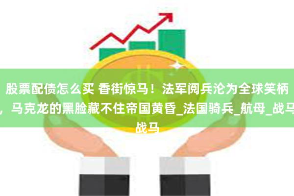 股票配债怎么买 香街惊马！法军阅兵沦为全球笑柄，马克龙的黑脸藏不住帝国黄昏_法国骑兵_航母_战马