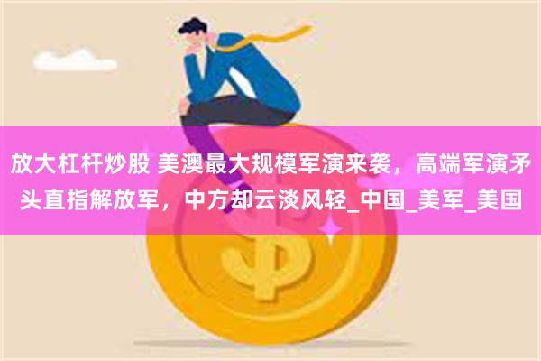 放大杠杆炒股 美澳最大规模军演来袭，高端军演矛头直指解放军，中方却云淡风轻_中国_美军_美国