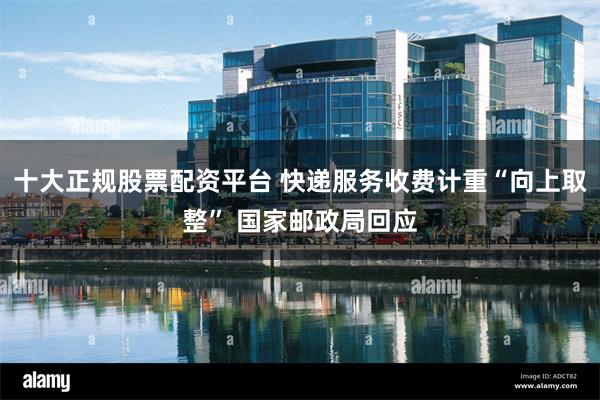 十大正规股票配资平台 快递服务收费计重“向上取整” 国家邮政局回应