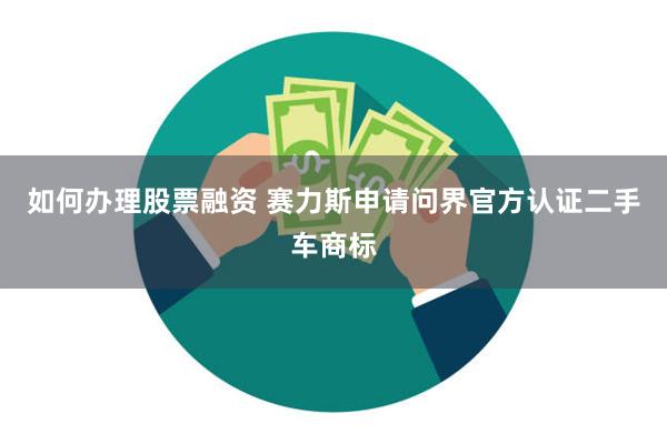 如何办理股票融资 赛力斯申请问界官方认证二手车商标