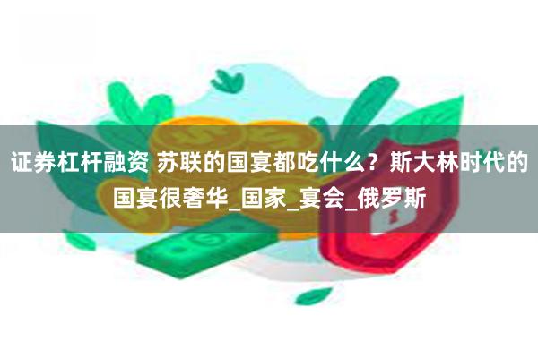 证券杠杆融资 苏联的国宴都吃什么？斯大林时代的国宴很奢华_国家_宴会_俄罗斯