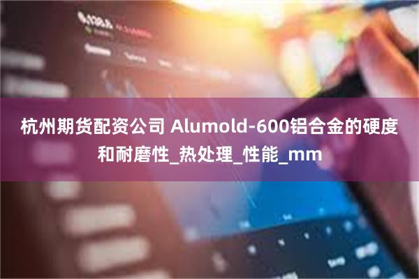 杭州期货配资公司 Alumold-600铝合金的硬度和耐磨性_热处理_性能_mm