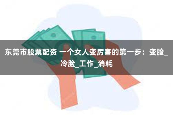 东莞市股票配资 一个女人变厉害的第一步：变脸_冷脸_工作_消耗