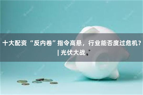 十大配资 “反内卷”指令高悬，行业能否度过危机？| 光伏大战