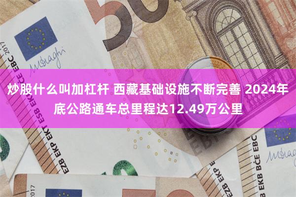炒股什么叫加杠杆 西藏基础设施不断完善 2024年底公路通车总里程达12.49万公里