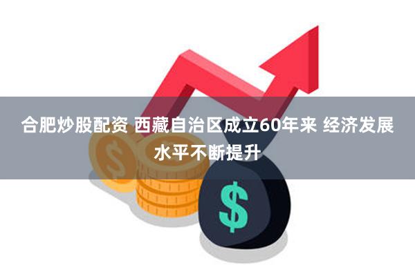 合肥炒股配资 西藏自治区成立60年来 经济发展水平不断提升