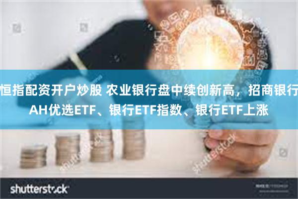 恒指配资开户炒股 农业银行盘中续创新高，招商银行AH优选ETF、银行ETF指数、银行ETF上涨