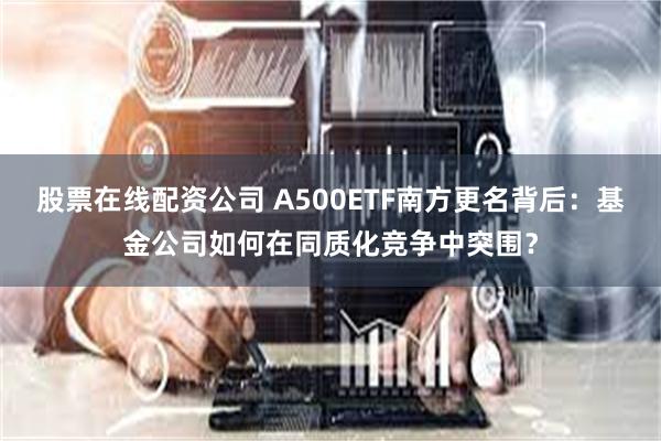 股票在线配资公司 A500ETF南方更名背后：基金公司如何在同质化竞争中突围？