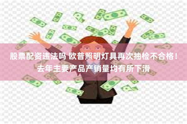 股票配资违法吗 欧普照明灯具再次抽检不合格！去年主要产品产销量均有所下滑