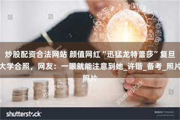 炒股配资合法网站 颜值网红“迅猛龙特蕾莎”复旦大学合照，网友：一眼就能注意到她_许锴_备考_照片