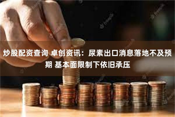炒股配资查询 卓创资讯：尿素出口消息落地不及预期 基本面限制下依旧承压