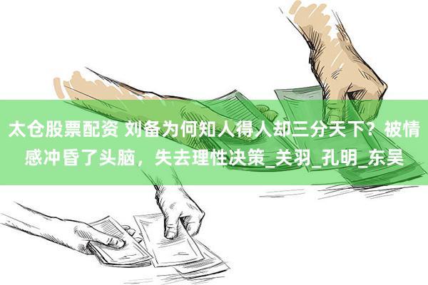 太仓股票配资 刘备为何知人得人却三分天下？被情感冲昏了头脑，失去理性决策_关羽_孔明_东吴