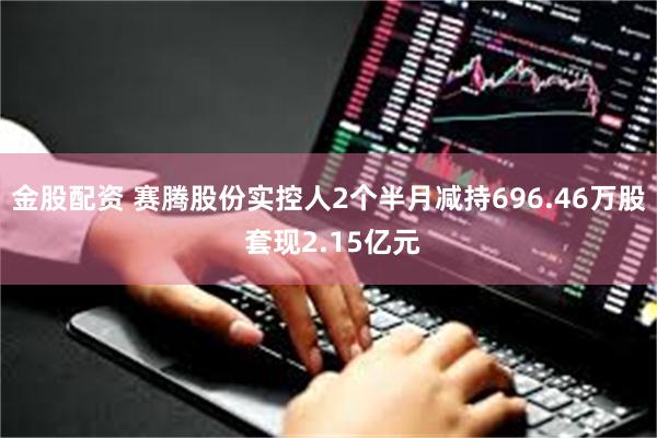 金股配资 赛腾股份实控人2个半月减持696.46万股 套现2.15亿元