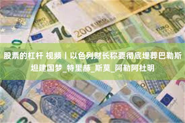 股票的杠杆 视频丨以色列财长称要彻底埋葬巴勒斯坦建国梦_特里赫_斯莫_阿勒阿杜明