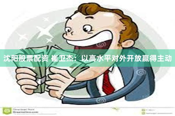沈阳股票配资 崔卫杰：以高水平对外开放赢得主动