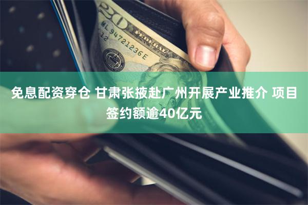 免息配资穿仓 甘肃张掖赴广州开展产业推介 项目签约额逾40亿元