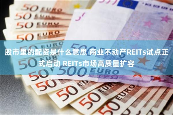 股市里的配资是什么意思 商业不动产REITs试点正式启动 REITs市场高质量扩容