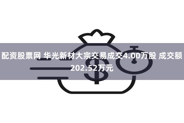 配资股票网 华光新材大宗交易成交4.00万股 成交额202.52万元